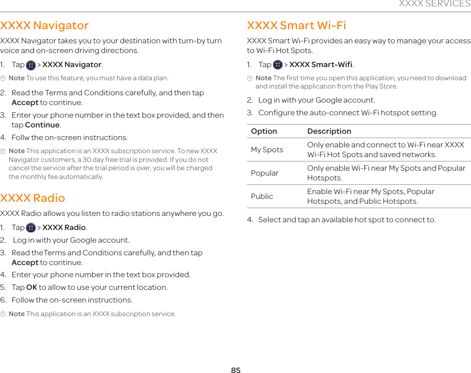 85XXXX SERVICESXXXX NavigatorXXXX Navigator takes you to your destination with turn-by turn voice and on-screen driving directions.1. Tap   &gt; XXXX Navigator.Note To use this feature, you must have a data plan.2.  Read the Terms and Conditions carefully, and then tap Accept to continue.3.  Enter your phone number in the text box provided, and then tap Continue.4.  Follw the on-screen instructions.Note This application is an XXXX subscription service. To new XXXX Navigator customers, a 30 day free trial is provided. If you do not cancel the service after the trial period is over, you will be charged the monthly fee automatically.XXXX RadioXXXX Radio allows you listen to radio stations anywhere you go.1. Tap   &gt; XXXX Radio.2.   Log in with your Google account.3.  Read theTerms and Conditions carefully, and then tap Accept to continue.4.  Enter your phone number in the text box provided.5. Tap OK to allow to use your current location.6.  Follow the on-screen instructions.Note This application is an XXXX subscription service.XXXX Smart Wi-FiXXXX Smart Wi-Fi provides an easy way to manage your access to Wi-Fi Hot Spots.1. Tap   &gt; XXXX Smart-Wifi.Note The first time you open this application, you need to download and install the application from the Play Store.2.  Log in with your Google account.3.  Configure the auto-connect Wi-Fi hotspot setting.Option DescriptionMy Spots Only enable and connect to Wi-Fi near XXXX Wi-Fi Hot Spots and saved networks.Popular Only enable Wi-Fi near My Spots and Popular Hotspots.Public Enable Wi-Fi near My Spots, Popular Hotspots, and Public Hotspots.4.  Select and tap an available hot spot to connect to.