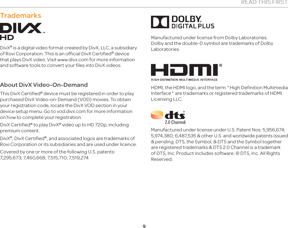 9READ THIS FIRSTTrademarksDivX® is a digital video format created by DivX, LLC, a subsidiary of Rovi Corporation. This is an official DivX Certified® device that plays DivX video. Visit www.divx.com for more information and software tools to convert your files into DivX videos.About DivX Video-On-DemandThis DivX Certified® device must be registered in order to play purchased DivX Video-on-Demand (VOD) movies. To obtain your registration code, locate the DivX VOD section in your device setup menu. Go to vod.divx.com for more information on how to complete your registration.DivX Certified® to play DivX® video up to HD 720p, including premium content.DivX®, DivX Certified®, and associated logos are trademarks of Rovi Corporation or its subsidiaries and are used under licence.Covered by one or more of the following U.S. patents: 7,295,673; 7,460,668; 7,515,710; 7,519,274Manufactured under license from Dolby Laboratories. Dolby and the double-D symbol are trademarks of Dolby Laboratories.®HDMI, the HDMI logo, and the term &quot;High Definition Multimedia Interface&quot; are trademarks or registered trademarks of HDMI Licensing LLC.Manufactured under license under U.S. Patent Nos: 5,956,674; 5,974,380; 6,487,535 &amp; other U.S. and worldwide patents issued &amp; pending. DTS, the Symbol, &amp; DTS and the Symbol together are registered trademarks &amp; DTS 2.0 Channel is a trademark of DTS, Inc. Product includes software. © DTS, Inc. All Rights Reserved.