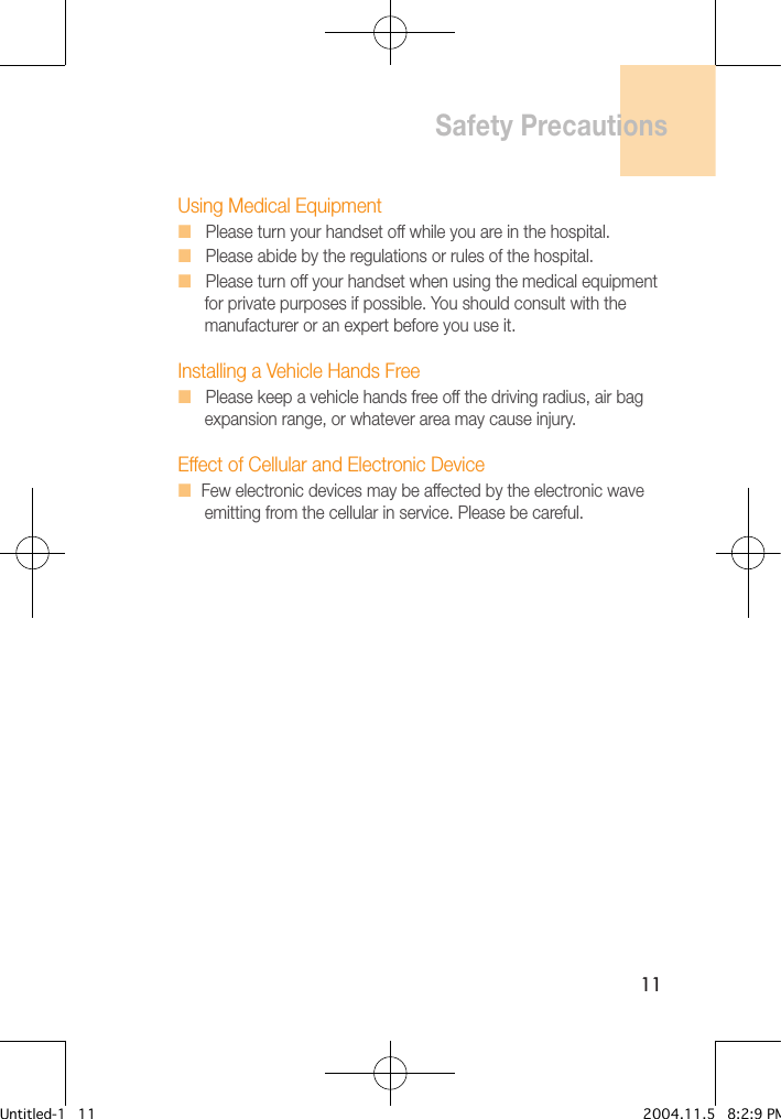 11Using Medical EquipmentH   Please turn your handset off while you are in the hospital.H   Please abide by the regulations or rules of the hospital.H   Please turn off your handset when using the medical equipment    for private purposes if possible. You should consult with the    manufacturer or an expert before you use it.Installing a Vehicle Hands FreeH   Please keep a vehicle hands free off the driving radius, air bag    expansion range, or whatever area may cause injury.Effect of Cellular and Electronic DeviceH  Few electronic devices may be affected by the electronic wave    emitting from the cellular in service. Please be careful.Safety PrecautionsUntitled-1   11 2004.11.5   8:2:9 PM