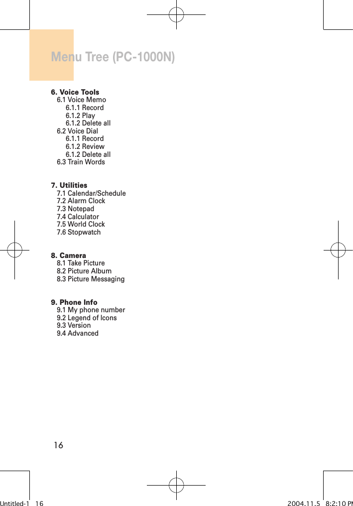 16Menu Tree (PC-1000N)6. Voice Tools6.1 Voice Memo6.1.1 Record6.1.2 Play6.1.2 Delete all6.2 Voice Dial6.1.1 Record6.1.2 Review6.1.2 Delete all6.3 Train Words7. Utilities7.1 Calendar/Schedule7.2 Alarm Clock7.3 Notepad7.4 Calculator7.5 World Clock7.6 Stopwatch8. Camera8.1 Take Picture8.2 Picture Album8.3 Picture Messaging9. Phone Info9.1 My phone number9.2 Legend of Icons9.3 Version9.4 AdvancedUntitled-1   16 2004.11.5   8:2:10 PM
