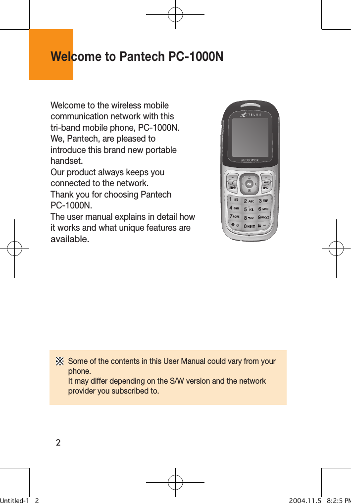 2Welcome to Pantech PC-1000NWelcome to the wireless mobile communication network with this tri-band mobile phone, PC-1000N. We, Pantech, are pleased to introduce this brand new portable handset. Our product always keeps you connected to the network.Thank you for choosing Pantech PC-1000N. The user manual explains in detail how it works and what unique features are available.Some of the contents in this User Manual could vary from your phone.It may differ depending on the S/W version and the network provider you subscribed to.Untitled-1   2 2004.11.5   8:2:5 PM