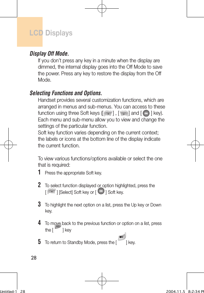 28LCD DisplaysDisplay Off Mode.If you don’t press any key in a minute when the display are dimmed, the internal display goes into the Off Mode to save the power. Press any key to restore the display from the Off Mode.Selecting Functions and Options. Handset provides several customization functions, which are arranged in menus and sub-menus. You can access to these function using three Soft keys ([       ] , [       ] and [       ] key). Each menu and sub-menu allow you to view and change the settings of the particular function.Soft key function varies depending on the current context; the labels or icons at the bottom line of the display indicate the current function.To view various functions/options available or select the one that is required:1   Press the appropriate Soft key.2   To select function displayed or option highlighted, press the      [        ] [Select] Soft key or [       ] Soft key.3   To highlight the next option on a list, press the Up key or Down       key.4   To move back to the previous function or option on a list, press       the [       ] key5   To return to Standby Mode, press the [       ] key.Untitled-1   28 2004.11.5   8:2:34 PM