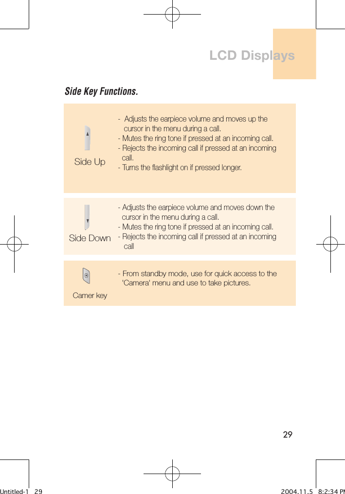 29Side Key Functions.LCD Displays-  Adjusts the earpiece volume and moves up the    cursor in the menu during a call.- Mutes the ring tone if pressed at an incoming call.- Rejects the incoming call if pressed at an incoming   call.- Turns the flashlight on if pressed longer.Side Up- Adjusts the earpiece volume and moves down the   cursor in the menu during a call.- Mutes the ring tone if pressed at an incoming call.- Rejects the incoming call if pressed at an incoming       callSide Down- From standby mode, use for quick access to the   &apos;Camera&apos; menu and use to take pictures.Camer keyUntitled-1   29 2004.11.5   8:2:34 PM