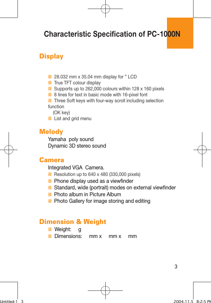 3DisplayH  28.032 mm x 35.04 mm display for ” LCDH  True TFT colour display H  Supports up to 262,000 colours within 128 x 160 pixels H  8 lines for text in basic mode with 16-pixel font H  Three Soft keys with four-way scroll including selection function      (OK key)H  List and grid menu MelodyYamaha  poly soundDynamic 3D stereo soundCameraIntegrated VGA  Camera.H  Resolution up to 640 x 480 (330,000 pixels)H  Phone display used as a viewfinder H  Standard, wide (portrait) modes on external viewfinder H  Photo album in Picture AlbumH  Photo Gallery for image storing and editing Dimension &amp; WeightH  Weight:     g H  Dimensions:     mm x     mm x     mm Characteristic Specification of PC-1000NUntitled-1   3 2004.11.5   8:2:5 PM