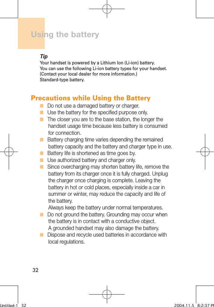 32Using the batteryTipYour handset is powered by a Lithium Ion (Li-ion) battery. You can use the following Li-ion battery types for your handset. (Contact your local dealer for more information.)Standard-type battery.Precautions while Using the BatteryH   Do not use a damaged battery or charger.H   Use the battery for the specified purpose only.H   The closer you are to the base station, the longer the       handset usage time because less battery is consumed       for connection.H   Battery charging time varies depending the remained       battery capacity and the battery and charger type in use.H   Battery life is shortened as time goes by.H   Use authorized battery and charger only. H   Since overcharging may shorten battery life, remove the       battery from its charger once it is fully charged. Unplug       the charger once charging is complete. Leaving the       battery in hot or cold places, especially inside a car in           summer or winter, may reduce the capacity and life of       the battery.        Always keep the battery under normal temperatures. H   Do not ground the battery. Grounding may occur when         the battery is in contact with a conductive object.       A grounded handset may also damage the battery. H   Dispose and recycle used batteries in accordance with       local regulations. Untitled-1   32 2004.11.5   8:2:37 PM