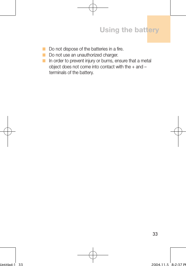 33H   Do not dispose of the batteries in a fire. H   Do not use an unauthorized charger. H   In order to prevent injury or burns, ensure that a metal       object does not come into contact with the + and –       terminals of the battery.Using the batteryUntitled-1   33 2004.11.5   8:2:37 PM