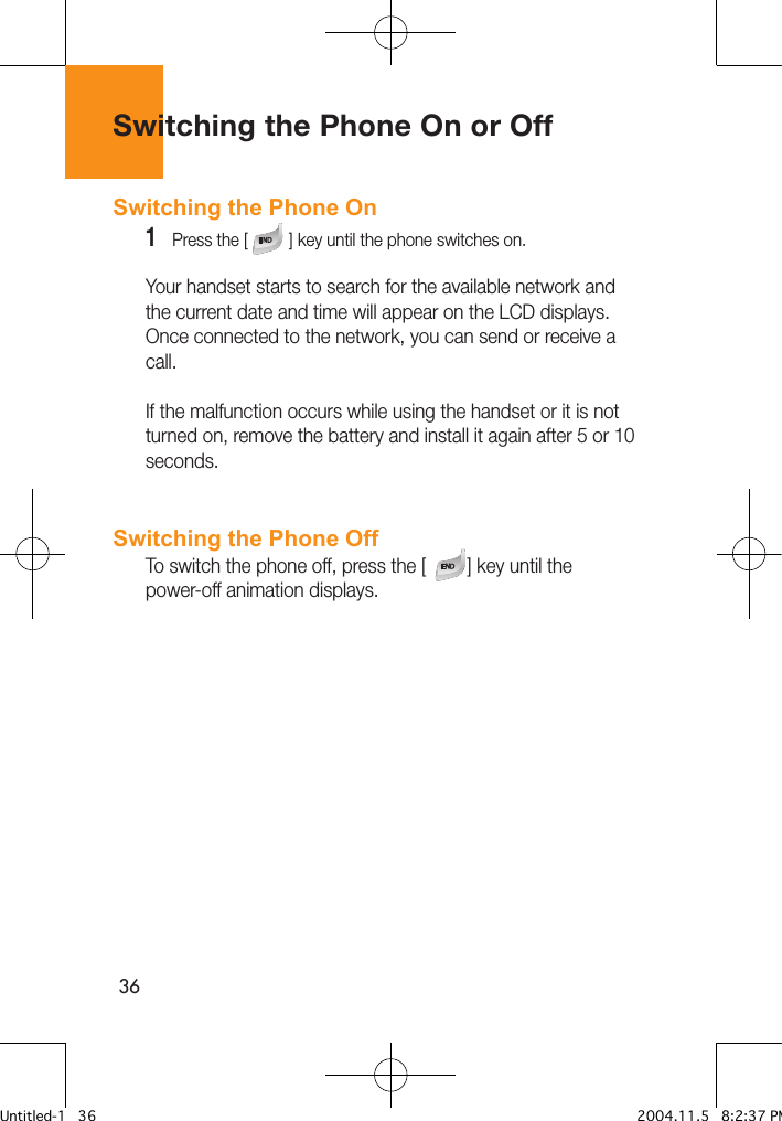 36Switching the Phone On or OffSwitching the Phone On 1   Press the [         ] key until the phone switches on.Your handset starts to search for the available network and the current date and time will appear on the LCD displays. Once connected to the network, you can send or receive a call.If the malfunction occurs while using the handset or it is not turned on, remove the battery and install it again after 5 or 10 seconds.Switching the Phone OffTo switch the phone off, press the [        ] key until the power-off animation displays.Untitled-1   36 2004.11.5   8:2:37 PM