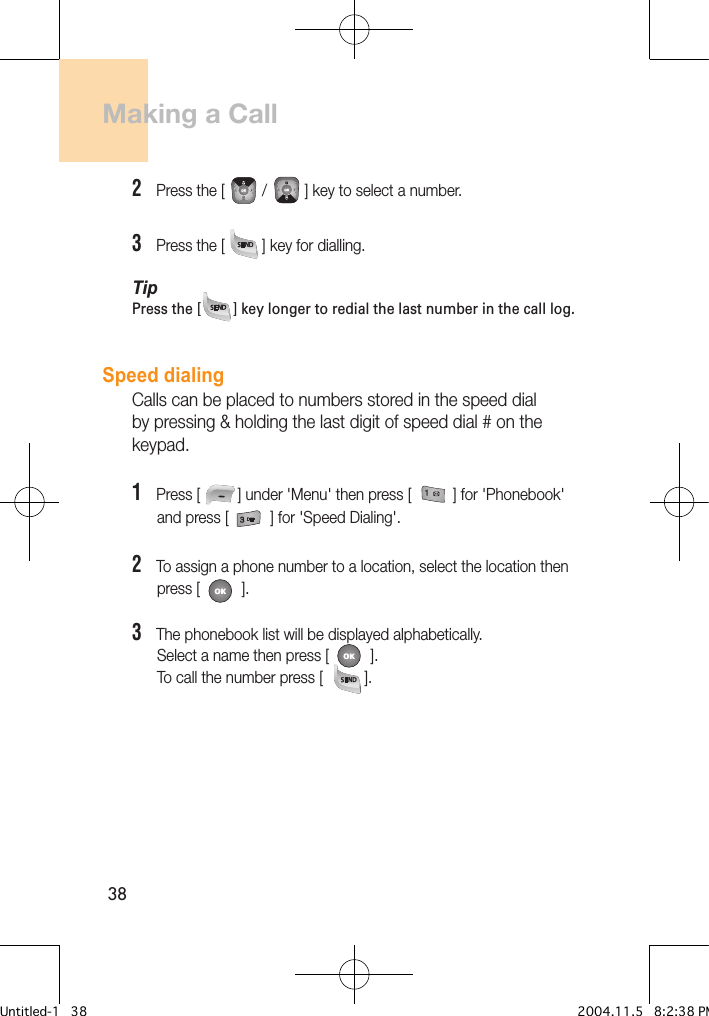 38Making a Call2   Press the [         /         ] key to select a number.3   Press the [         ] key for dialling. TipPress the [        ] key longer to redial the last number in the call log.Speed dialingCalls can be placed to numbers stored in the speed dial by pressing &amp; holding the last digit of speed dial # on the keypad.1   Press [         ] under &apos;Menu&apos; then press [          ] for &apos;Phonebook&apos;        and press [          ] for &apos;Speed Dialing&apos;.2   To assign a phone number to a location, select the location then       press [          ].3   The phonebook list will be displayed alphabetically.       Select a name then press [          ].       To call the number press [          ].Untitled-1   38 2004.11.5   8:2:38 PM