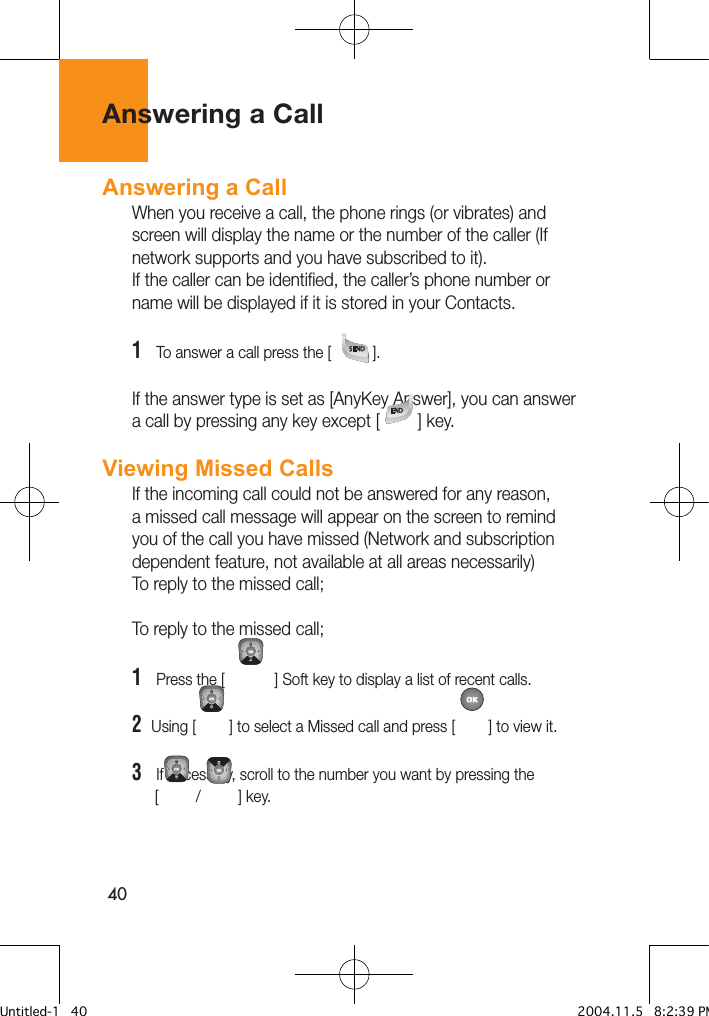 40Answering a CallAnswering a Call When you receive a call, the phone rings (or vibrates) and screen will display the name or the number of the caller (If network supports and you have subscribed to it). If the caller can be identified, the caller’s phone number or name will be displayed if it is stored in your Contacts.1   To answer a call press the [          ]. If the answer type is set as [AnyKey Answer], you can answer a call by pressing any key except [         ] key.Viewing Missed CallsIf the incoming call could not be answered for any reason, a missed call message will appear on the screen to remind you of the call you have missed (Network and subscription dependent feature, not available at all areas necessarily)To reply to the missed call;To reply to the missed call;1   Press the [            ] Soft key to display a list of recent calls.2  Using [        ] to select a Missed call and press [        ] to view it.3   If necessary, scroll to the number you want by pressing the       [         /         ] key.Untitled-1   40 2004.11.5   8:2:39 PM