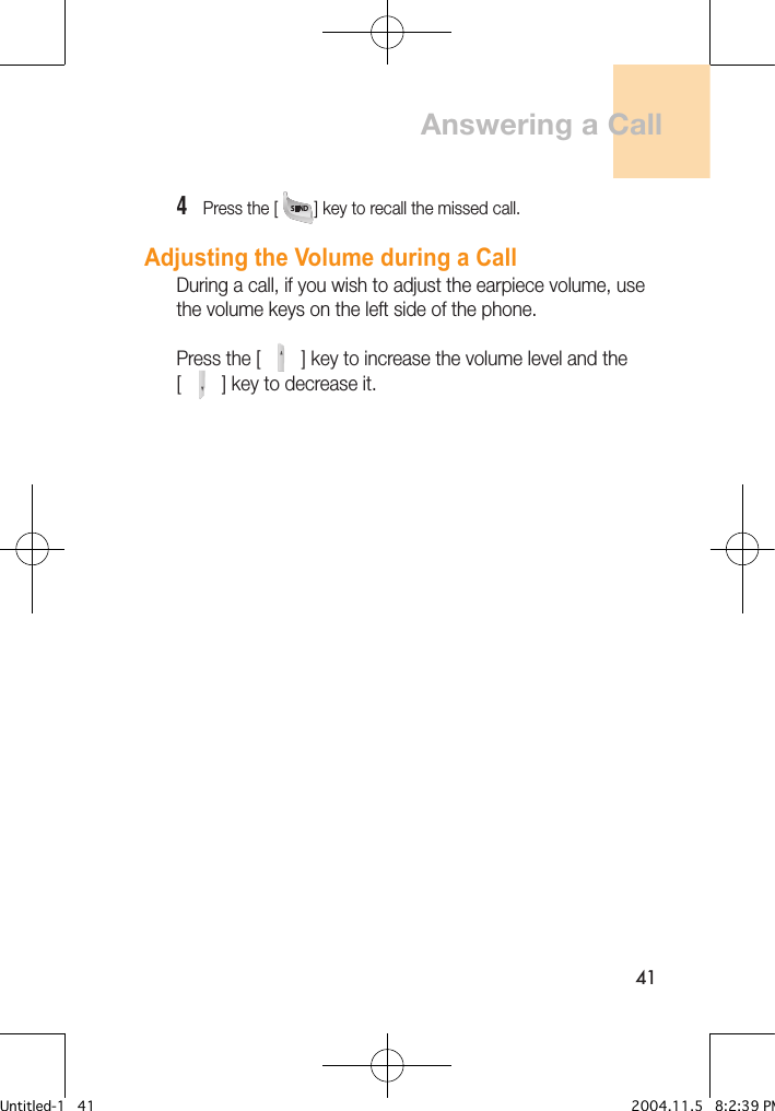 414   Press the [        ] key to recall the missed call.Adjusting the Volume during a CallDuring a call, if you wish to adjust the earpiece volume, use the volume keys on the left side of the phone.Press the [        ] key to increase the volume level and the [        ] key to decrease it.Answering a CallUntitled-1   41 2004.11.5   8:2:39 PM