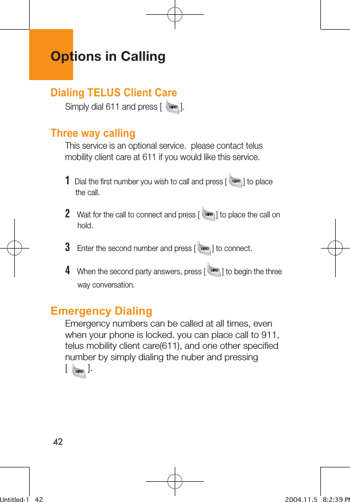 42Options in CallingDialing TELUS Client CareSimply dial 611 and press [        ].Three way callingThis service is an optional service.  please contact telus mobility client care at 611 if you would like this service.1  Dial the first number you wish to call and press [        ] to place        the call.2   Wait for the call to connect and press [        ] to place the call on       hold.3   Enter the second number and press [        ] to connect.4   When the second party answers, press [        ] to begin the three       way conversation.Emergency DialingEmergency numbers can be called at all times, even when your phone is locked. you can place call to 911, telus mobility client care(611), and one other specified number by simply dialing the nuber and pressing [        ].Untitled-1   42 2004.11.5   8:2:39 PM