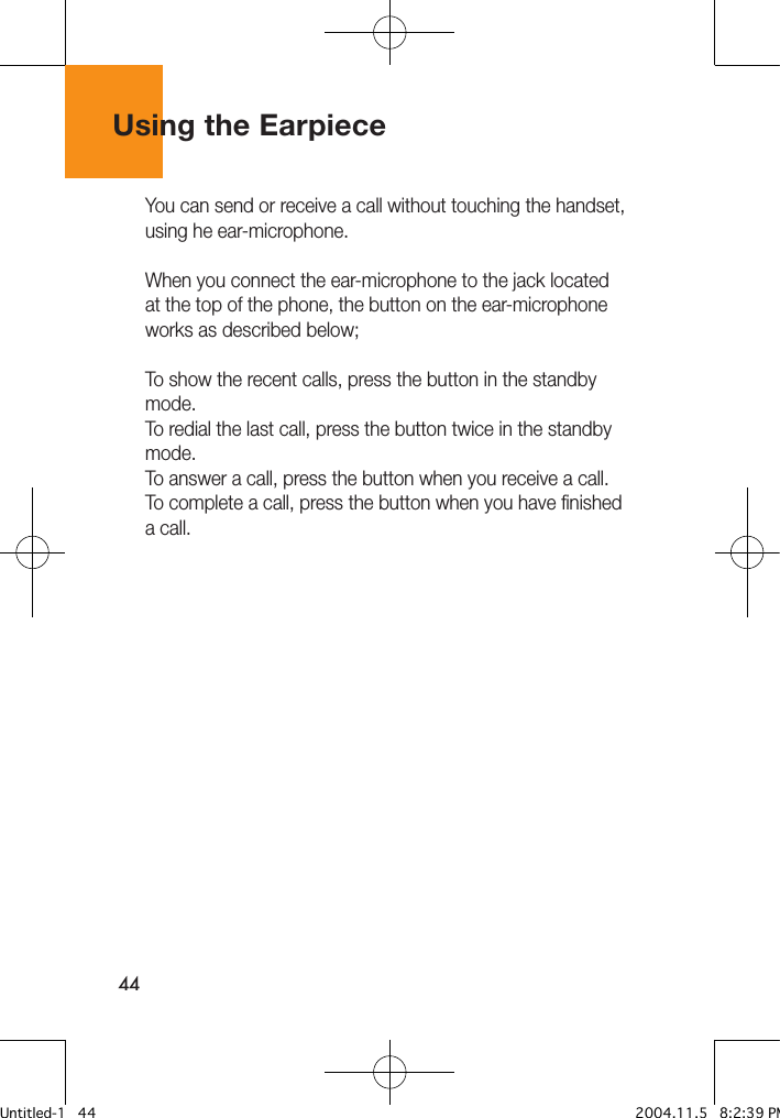 44Using the EarpieceYou can send or receive a call without touching the handset, using he ear-microphone.When you connect the ear-microphone to the jack located at the top of the phone, the button on the ear-microphone works as described below;To show the recent calls, press the button in the standby mode.To redial the last call, press the button twice in the standby mode.To answer a call, press the button when you receive a call.To complete a call, press the button when you have finished a call.Untitled-1   44 2004.11.5   8:2:39 PM