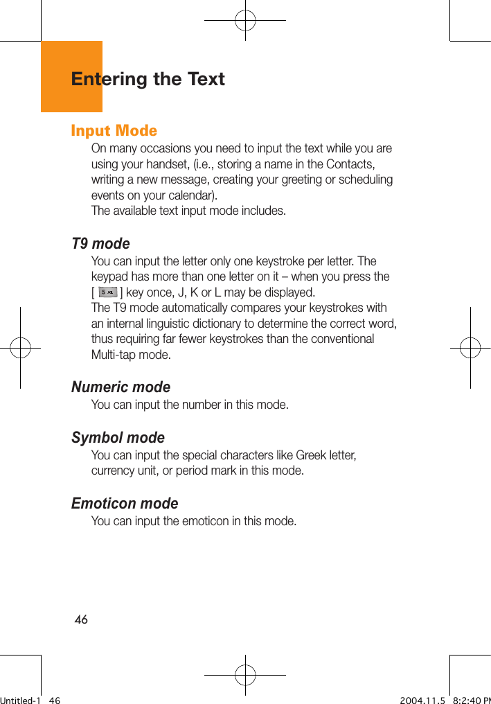 46Input Mode On many occasions you need to input the text while you are using your handset, (i.e., storing a name in the Contacts, writing a new message, creating your greeting or scheduling events on your calendar).The available text input mode includes.T9 modeYou can input the letter only one keystroke per letter. The keypad has more than one letter on it – when you press the[        ] key once, J, K or L may be displayed. The T9 mode automatically compares your keystrokes with an internal linguistic dictionary to determine the correct word, thus requiring far fewer keystrokes than the conventional Multi-tap mode.Numeric modeYou can input the number in this mode.Symbol modeYou can input the special characters like Greek letter, currency unit, or period mark in this mode.Emoticon modeYou can input the emoticon in this mode.Entering the TextUntitled-1   46 2004.11.5   8:2:40 PM
