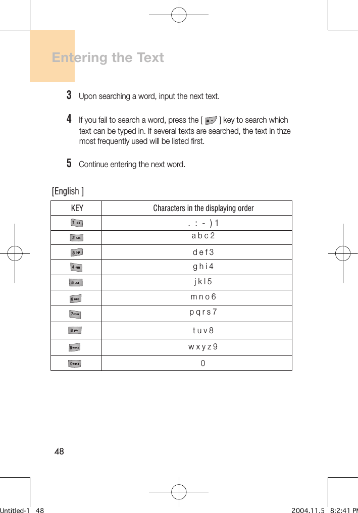 48Entering the Text3   Upon searching a word, input the next text.4   If you fail to search a word, press the [        ] key to search which       text can be typed in. If several texts are searched, the text in thze       most frequently used will be listed first.5   Continue entering the next word.KEY Characters in the displaying order[English ].  :  -  ) 1a b c 2d e f 3g h i 4j k l 5m n o 6p q r s 7t u v 8w x y z 90Untitled-1   48 2004.11.5   8:2:41 PM