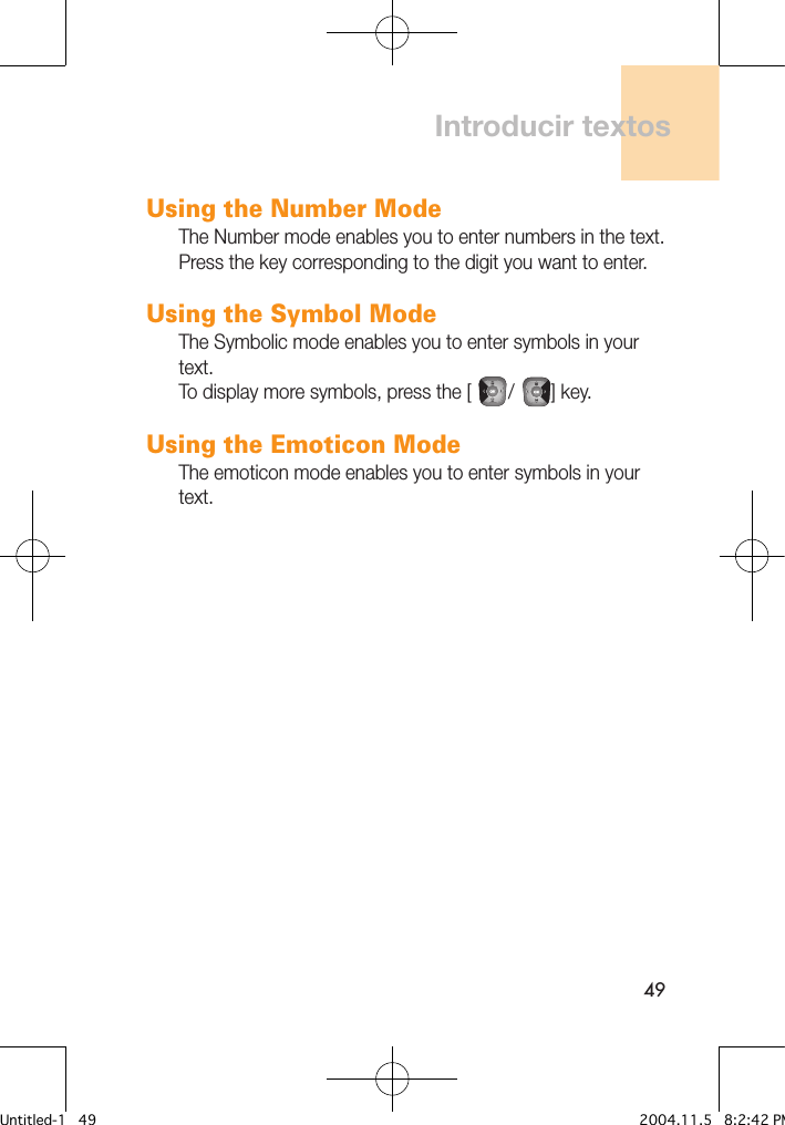 49Using the Number ModeThe Number mode enables you to enter numbers in the text. Press the key corresponding to the digit you want to enter.Using the Symbol ModeThe Symbolic mode enables you to enter symbols in your text.To display more symbols, press the [        /        ] key.Using the Emoticon ModeThe emoticon mode enables you to enter symbols in your text.Introducir textosUntitled-1   49 2004.11.5   8:2:42 PM