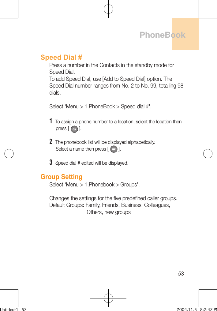 53Speed Dial #Press a number in the Contacts in the standby mode for Speed Dial. To add Speed Dial, use [Add to Speed Dial] option. The Speed Dial number ranges from No. 2 to No. 99, totalling 98 dials.Select ‘Menu &gt; 1.PhoneBook &gt; Speed dial #&apos;.1  To assign a phone number to a location, select the location then      press [        ]. 2  The phonebook list will be displayed alphabetically.     Select a name then press [        ].3  Speed dial # edited will be displayed.Group Setting Select ‘Menu &gt; 1.Phonebook &gt; Groups’.Changes the settings for the five predefined caller groups.Default Groups: Family, Friends, Business, Colleagues,                           Others, new groupsPhoneBookUntitled-1   53 2004.11.5   8:2:42 PM