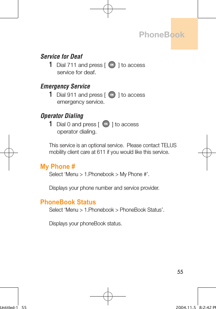 55PhoneBookService for Deaf1   Dial 711 and press [        ] to access     service for deaf.Emergency Service1   Dial 911 and press [        ] to access     emergency service.Operator Dialing1   Dial 0 and press [        ] to access     operator dialing.This service is an optional service.  Please contact TELUS mobility client care at 611 if you would like this service.My Phone #Select ‘Menu &gt; 1.Phonebook &gt; My Phone #’.Displays your phone number and service provider.PhoneBook StatusSelect ‘Menu &gt; 1.Phonebook &gt; PhoneBook Status’.Displays your phoneBook status.Untitled-1   55 2004.11.5   8:2:42 PM
