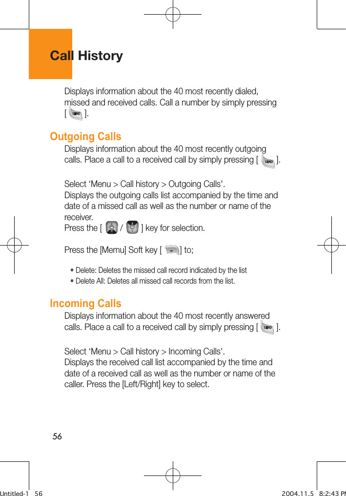 56Call HistoryDisplays information about the 40 most recently dialed, missed and received calls. Call a number by simply pressing [        ].Outgoing CallsDisplays information about the 40 most recently outgoing calls. Place a call to a received call by simply pressing [        ].Select ‘Menu &gt; Call history &gt; Outgoing Calls&apos;.Displays the outgoing calls list accompanied by the time and date of a missed call as well as the number or name of the receiver. Press the [        /        ] key for selection.Press the [Memu] Soft key [        ] to;• Delete: Deletes the missed call record indicated by the list • Delete All: Deletes all missed call records from the list.Incoming CallsDisplays information about the 40 most recently answered calls. Place a call to a received call by simply pressing [        ].Select ‘Menu &gt; Call history &gt; Incoming Calls&apos;.Displays the received call list accompanied by the time and date of a received call as well as the number or name of the caller. Press the [Left/Right] key to select.Untitled-1   56 2004.11.5   8:2:43 PM