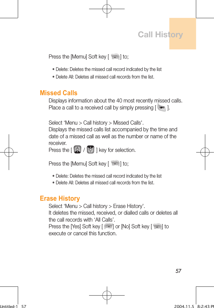 57Press the [Memu] Soft key [        ] to;• Delete: Deletes the missed call record indicated by the list • Delete All: Deletes all missed call records from the list.Missed CallsDisplays information about the 40 most recently missed calls. Place a call to a received call by simply pressing [        ].Select ‘Menu &gt; Call history &gt; Missed Calls&apos;.Displays the missed calls list accompanied by the time and date of a missed call as well as the number or name of the receiver. Press the [        /        ] key for selection.Press the [Memu] Soft key [        ] to;• Delete: Deletes the missed call record indicated by the list • Delete All: Deletes all missed call records from the list.Erase HistorySelect ‘Menu &gt; Call history &gt; Erase History&apos;.It deletes the missed, received, or dialled calls or deletes all the call records with ‘All Calls’. Press the [Yes] Soft key [       ] or [No] Soft key [       ] to execute or cancel this function.Call HistoryUntitled-1   57 2004.11.5   8:2:43 PM