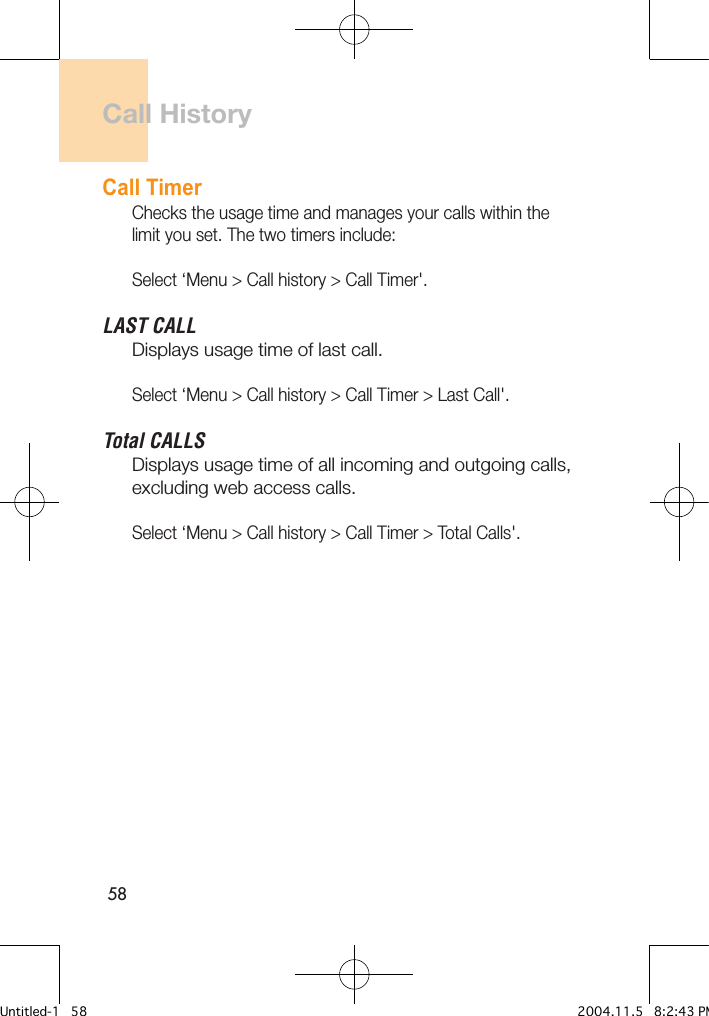58Call HistoryCall TimerChecks the usage time and manages your calls within the limit you set. The two timers include:Select ‘Menu &gt; Call history &gt; Call Timer&apos;.LAST CALLDisplays usage time of last call.Select ‘Menu &gt; Call history &gt; Call Timer &gt; Last Call&apos;.Total CALLSDisplays usage time of all incoming and outgoing calls, excluding web access calls.Select ‘Menu &gt; Call history &gt; Call Timer &gt; Total Calls&apos;.Untitled-1   58 2004.11.5   8:2:43 PM