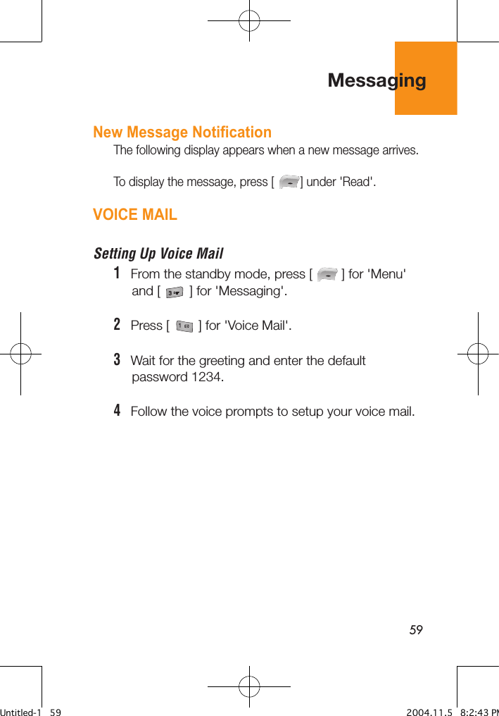 59New Message NotificationThe following display appears when a new message arrives.To display the message, press [        ] under &apos;Read&apos;.VOICE MAILSetting Up Voice Mail1   From the standby mode, press [        ] for &apos;Menu&apos;      and [        ] for &apos;Messaging&apos;.2   Press [        ] for &apos;Voice Mail&apos;. 3   Wait for the greeting and enter the default      password 1234.4   Follow the voice prompts to setup your voice mail.Messaging Untitled-1   59 2004.11.5   8:2:43 PM