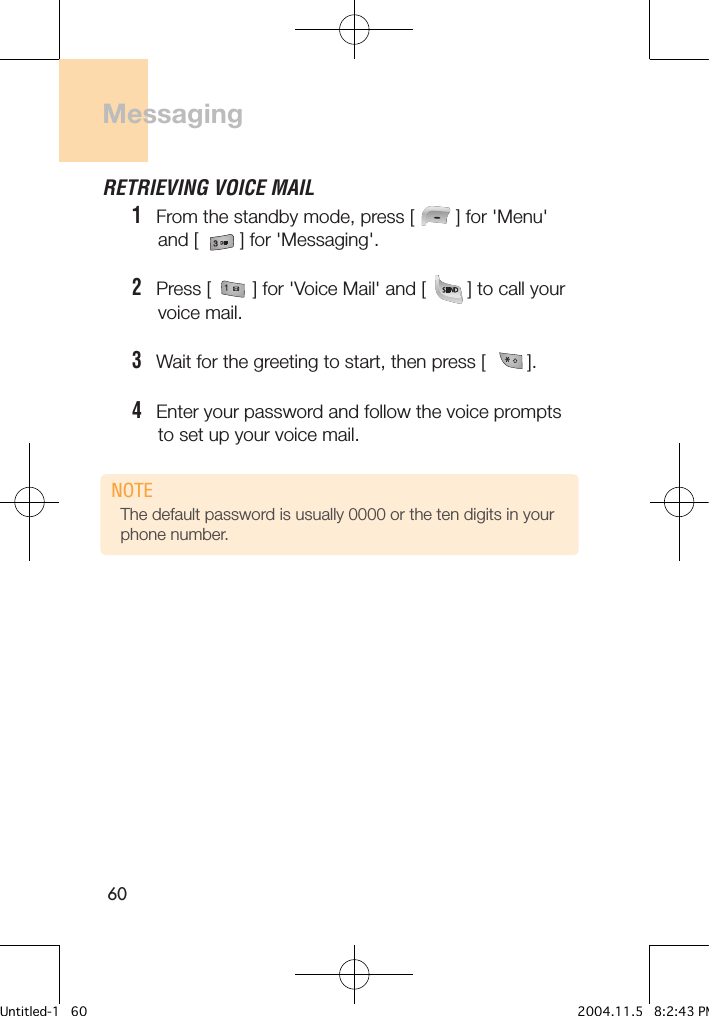 60Messaging RETRIEVING VOICE MAIL1   From the standby mode, press [        ] for &apos;Menu&apos;      and [        ] for &apos;Messaging&apos;.2   Press [        ] for &apos;Voice Mail&apos; and [        ] to call your      voice mail. 3   Wait for the greeting to start, then press [        ].4   Enter your password and follow the voice prompts      to set up your voice mail.The default password is usually 0000 or the ten digits in your phone number.NOTEUntitled-1   60 2004.11.5   8:2:43 PM
