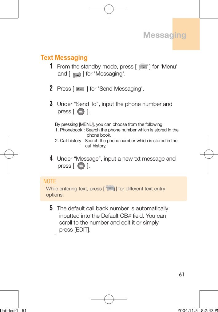 61Text Messaging1   From the standby mode, press [        ] for &apos;Menu&apos;      and [        ] for &apos;Messaging&apos;.2   Press [        ] for &apos;Send Messaging&apos;. 3   Under “Send To”, input the phone number and     press [        ].By pressing [MENU], you can choose from the following:1. Phonebook : Search the phone number which is stored in the                          phone book.2. Call history : Search the phone number which is stored in the                          call history.4   Under “Message”, input a new txt message and     press [        ].5   The default call back number is automatically      inputted into the Default CB# field. You can      scroll to the number and edit it or simply      press [EDIT].        -4          Messaging While entering text, press [        ] for different text entry options.NOTEUntitled-1   61 2004.11.5   8:2:43 PM