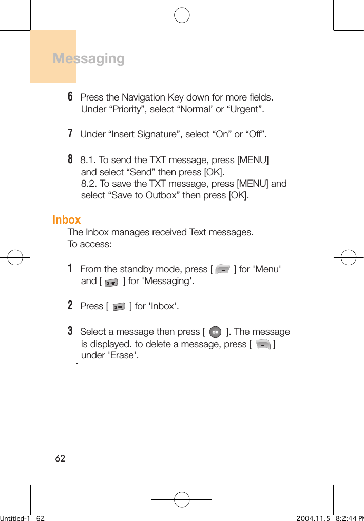 62Messaging 6   Press the Navigation Key down for more fields.     Under “Priority”, select “Normal’ or “Urgent”.7   Under “Insert Signature”, select “On” or “Off”.8   8.1. To send the TXT message, press [MENU]     and select “Send” then press [OK].     8.2. To save the TXT message, press [MENU] and     select “Save to Outbox” then press [OK].InboxThe Inbox manages received Text messages. To access:1   From the standby mode, press [        ] for &apos;Menu&apos;      and [        ] for &apos;Messaging&apos;.2   Press [        ] for &apos;Inbox&apos;. 3   Select a message then press [        ]. The message      is displayed. to delete a message, press [        ]      under &apos;Erase&apos;.        -4         Untitled-1   62 2004.11.5   8:2:44 PM