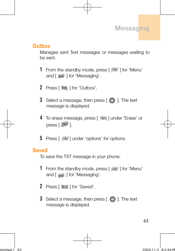 63OutboxManages sent  Text messages or  messages waiting to be sent.1   From the standby mode, press [        ] for &apos;Menu&apos;      and [        ] for &apos;Messaging&apos;.2   Press [        ] for &apos;Outbox&apos;. 3   Select a message, then press [        ]. The text      message is displayed.4   To erase message, press [        ] under &apos;Erase&apos; or      press [        ].5   Press [        ] under &apos;options&apos; for options.SavedTo save the TXT message in your phone.1   From the standby mode, press [        ] for &apos;Menu&apos;      and [        ] for &apos;Messaging&apos;.2   Press [        ] for &apos;Saved&apos;. 3   Select a message, then press [        ]. The text      message is displayed.  Messaging Untitled-1   63 2004.11.5   8:2:44 PM