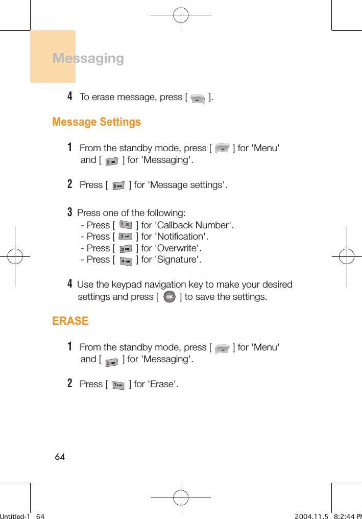 64Messaging 4   To erase message, press [        ].Message Settings1   From the standby mode, press [        ] for &apos;Menu&apos;      and [        ] for &apos;Messaging&apos;.2   Press [        ] for &apos;Message settings&apos;. 3  Press one of the following:     - Press [        ] for &apos;Callback Number&apos;.     - Press [        ] for &apos;Notification&apos;.     - Press [        ] for &apos;Overwrite&apos;.     - Press [        ] for &apos;Signature&apos;.4  Use the keypad navigation key to make your desired     settings and press [        ] to save the settings.ERASE1   From the standby mode, press [        ] for &apos;Menu&apos;      and [        ] for &apos;Messaging&apos;.2   Press [        ] for &apos;Erase&apos;. Untitled-1   64 2004.11.5   8:2:44 PM