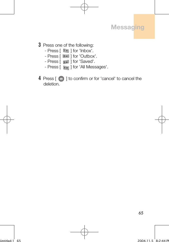 653  Press one of the following:     - Press [        ] for &apos;Inbox&apos;.     - Press [        ] for &apos;Outbox&apos;.     - Press [        ] for &apos;Saved&apos;.     - Press [        ] for &apos;All Messages&apos;.4  Press [        ] to confirm or for &apos;cancel&apos; to cancel the     deletion.Messaging Untitled-1   65 2004.11.5   8:2:44 PM