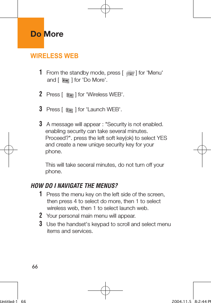 66Do MoreWIRELESS WEB1   From the standby mode, press [        ] for &apos;Menu&apos;      and [        ] for &apos;Do More&apos;.2   Press [        ] for &apos;Wireless WEB&apos;. 3   Press [        ] for &apos;Launch WEB&apos;. 3   A message will appear : &quot;Security is not enabled.     enabling security can take several minutes.     Proceed?&quot;. press the left soft key(ok) to select YES     and create a new uniqye security key for your     phone.    This will take seceral minutes, do not turn off your     phone.HOW DO I NAVIGATE THE MENUS?1   Press the menu key on the left side of the screen,      then press 4 to select do more, then 1 to select      wireless web, then 1 to select launch web.2   Your personal main menu will appear.3   Use the handset&apos;s keypad to scroll and select menu      items and services.Untitled-1   66 2004.11.5   8:2:44 PM