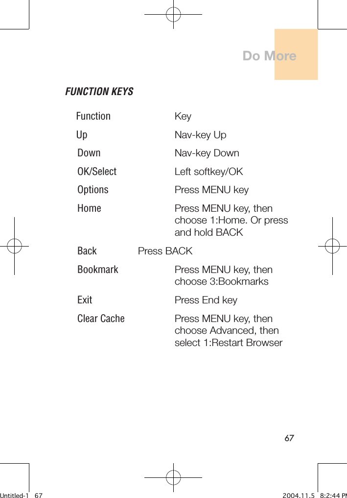67FUNCTION KEYSFunction     Key Up       Nav-key Up Down     Nav-key Down OK/Select    Left softkey/OK Options    Press MENU key Home     Press MENU key, then       choose 1:Home. Or press       and hold BACK Back    Press BACK Bookmark     Press MENU key, then          choose 3:Bookmarks Exit       Press End key Clear Cache    Press MENU key, then          choose Advanced, then         select 1:Restart BrowserDo MoreUntitled-1   67 2004.11.5   8:2:44 PM
