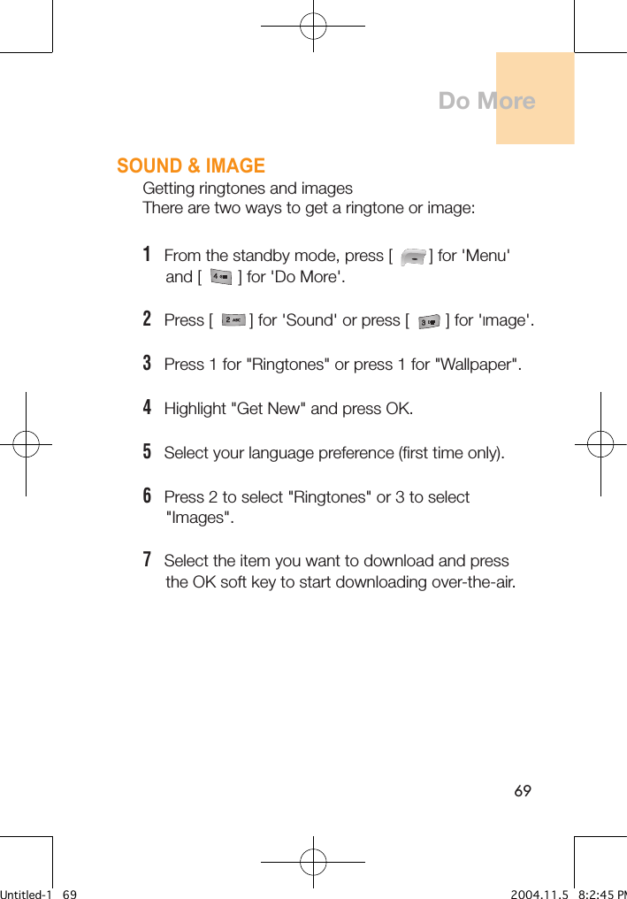 69SOUND &amp; IMAGEGetting ringtones and imagesThere are two ways to get a ringtone or image:1   From the standby mode, press [        ] for &apos;Menu&apos;      and [        ] for &apos;Do More&apos;.2   Press [        ] for &apos;Sound&apos; or press [        ] for &apos;Image&apos;.3   Press 1 for &quot;Ringtones&quot; or press 1 for &quot;Wallpaper&quot;.4   Highlight &quot;Get New&quot; and press OK.5   Select your language preference (first time only).6   Press 2 to select &quot;Ringtones&quot; or 3 to select      &quot;Images&quot;.7   Select the item you want to download and press        the OK soft key to start downloading over-the-air.Do MoreUntitled-1   69 2004.11.5   8:2:45 PM