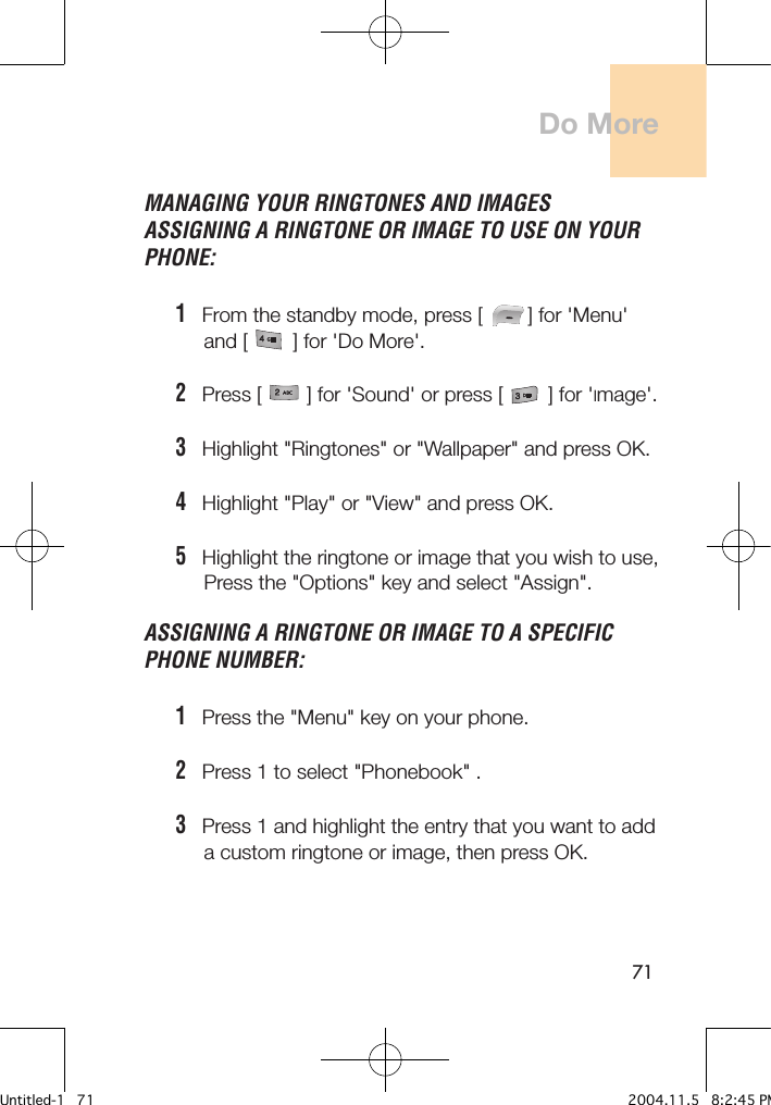71MANAGING YOUR RINGTONES AND IMAGES ASSIGNING A RINGTONE OR IMAGE TO USE ON YOUR PHONE:1   From the standby mode, press [        ] for &apos;Menu&apos;      and [        ] for &apos;Do More&apos;.2   Press [        ] for &apos;Sound&apos; or press [        ] for &apos;Image&apos;.3   Highlight &quot;Ringtones&quot; or &quot;Wallpaper&quot; and press OK.4   Highlight &quot;Play&quot; or &quot;View&quot; and press OK.5   Highlight the ringtone or image that you wish to use,        Press the &quot;Options&quot; key and select &quot;Assign&quot;.ASSIGNING A RINGTONE OR IMAGE TO A SPECIFIC PHONE NUMBER:1   Press the &quot;Menu&quot; key on your phone.2   Press 1 to select &quot;Phonebook&quot; .3   Press 1 and highlight the entry that you want to add      a custom ringtone or image, then press OK. Do MoreUntitled-1   71 2004.11.5   8:2:45 PM