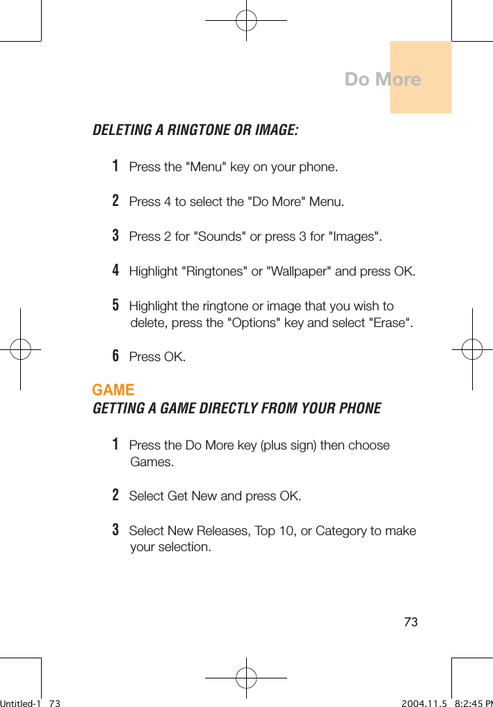 73DELETING A RINGTONE OR IMAGE:1   Press the &quot;Menu&quot; key on your phone.2   Press 4 to select the &quot;Do More&quot; Menu.3   Press 2 for &quot;Sounds&quot; or press 3 for &quot;Images&quot;.4   Highlight &quot;Ringtones&quot; or &quot;Wallpaper&quot; and press OK.5   Highlight the ringtone or image that you wish to      delete, press the &quot;Options&quot; key and select &quot;Erase&quot;.6   Press OK.GAMEGETTING A GAME DIRECTLY FROM YOUR PHONE  1   Press the Do More key (plus sign) then choose      Games.2   Select Get New and press OK.3   Select New Releases, Top 10, or Category to make      your selection.Do MoreUntitled-1   73 2004.11.5   8:2:45 PM