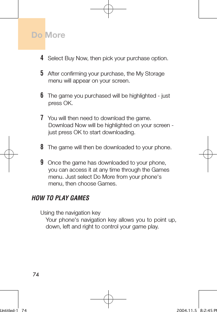 74Do More4   Select Buy Now, then pick your purchase option. 5   After confirming your purchase, the My Storage      menu will appear on your screen.      6   The game you purchased will be highlighted - just      press OK.7   You will then need to download the game.      Download Now will be highlighted on your screen -      just press OK to start downloading.8   The game will then be downloaded to your phone.9   Once the game has downloaded to your phone,      you can access it at any time through the Games      menu. Just select Do More from your phone&apos;s      menu, then choose Games.HOW TO PLAY GAMES Using the navigation key Your phone&apos;s navigation key allows you to point up, down, left and right to control your game play.Untitled-1   74 2004.11.5   8:2:45 PM