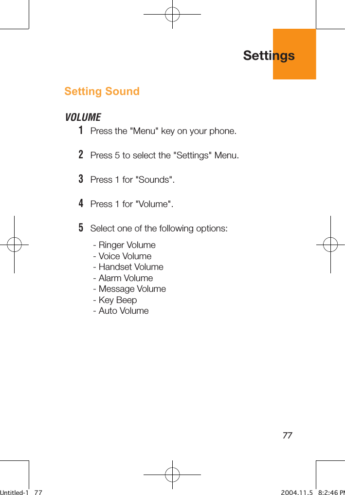 77Setting SoundVOLUME1   Press the &quot;Menu&quot; key on your phone.2   Press 5 to select the &quot;Settings&quot; Menu.3   Press 1 for &quot;Sounds&quot;.4   Press 1 for &quot;Volume&quot;.5   Select one of the following options: - Ringer Volume- Voice Volume- Handset Volume- Alarm Volume- Message Volume- Key Beep- Auto VolumeSettingsUntitled-1   77 2004.11.5   8:2:46 PM