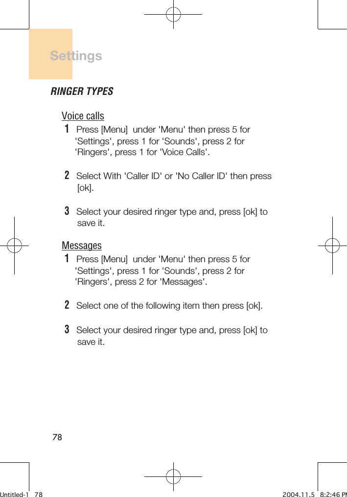 78SettingsRINGER TYPESVoice calls1   Press [Menu]  under &apos;Menu&apos; then press 5 for     &apos;Settings&apos;, press 1 for &apos;Sounds&apos;, press 2 for     &apos;Ringers&apos;, press 1 for &apos;Voice Calls&apos;.2   Select With &apos;Caller ID&apos; or &apos;No Caller ID&apos; then press       [ok].3   Select your desired ringer type and, press [ok] to      save it.Messages1   Press [Menu]  under &apos;Menu&apos; then press 5 for     &apos;Settings&apos;, press 1 for &apos;Sounds&apos;, press 2 for     &apos;Ringers&apos;, press 2 for &apos;Messages&apos;.2   Select one of the following item then press [ok].3   Select your desired ringer type and, press [ok] to      save it.Untitled-1   78 2004.11.5   8:2:46 PM