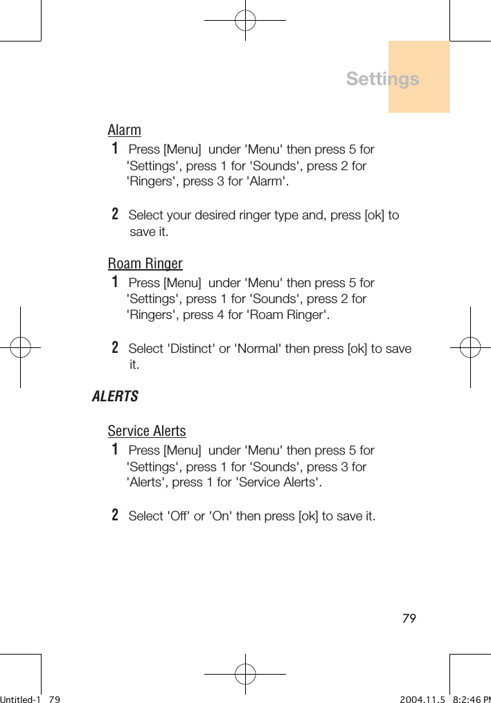 79Alarm1   Press [Menu]  under &apos;Menu&apos; then press 5 for     &apos;Settings&apos;, press 1 for &apos;Sounds&apos;, press 2 for     &apos;Ringers&apos;, press 3 for &apos;Alarm&apos;.2   Select your desired ringer type and, press [ok] to      save it.Roam Ringer1   Press [Menu]  under &apos;Menu&apos; then press 5 for     &apos;Settings&apos;, press 1 for &apos;Sounds&apos;, press 2 for     &apos;Ringers&apos;, press 4 for &apos;Roam Ringer&apos;.2   Select &apos;Distinct&apos; or &apos;Normal&apos; then press [ok] to save      it.ALERTSService Alerts1   Press [Menu]  under &apos;Menu&apos; then press 5 for     &apos;Settings&apos;, press 1 for &apos;Sounds&apos;, press 3 for     &apos;Alerts&apos;, press 1 for &apos;Service Alerts&apos;.2   Select &apos;Off&apos; or &apos;On&apos; then press [ok] to save it.SettingsUntitled-1   79 2004.11.5   8:2:46 PM