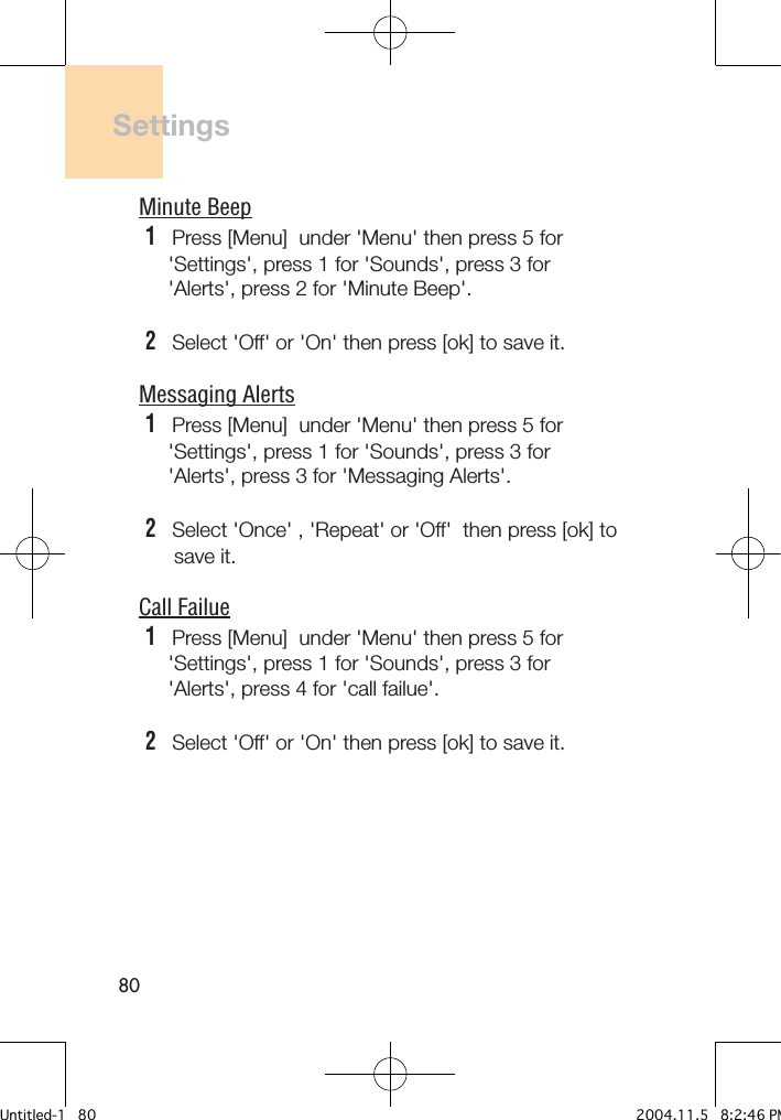 80SettingsMinute Beep1   Press [Menu]  under &apos;Menu&apos; then press 5 for     &apos;Settings&apos;, press 1 for &apos;Sounds&apos;, press 3 for     &apos;Alerts&apos;, press 2 for &apos;Minute Beep&apos;.2   Select &apos;Off&apos; or &apos;On&apos; then press [ok] to save it.Messaging Alerts1   Press [Menu]  under &apos;Menu&apos; then press 5 for     &apos;Settings&apos;, press 1 for &apos;Sounds&apos;, press 3 for     &apos;Alerts&apos;, press 3 for &apos;Messaging Alerts&apos;.2   Select &apos;Once&apos; , &apos;Repeat&apos; or &apos;Off&apos;  then press [ok] to      save it.Call Failue1   Press [Menu]  under &apos;Menu&apos; then press 5 for     &apos;Settings&apos;, press 1 for &apos;Sounds&apos;, press 3 for     &apos;Alerts&apos;, press 4 for &apos;call failue&apos;.2   Select &apos;Off&apos; or &apos;On&apos; then press [ok] to save it.Untitled-1   80 2004.11.5   8:2:46 PM
