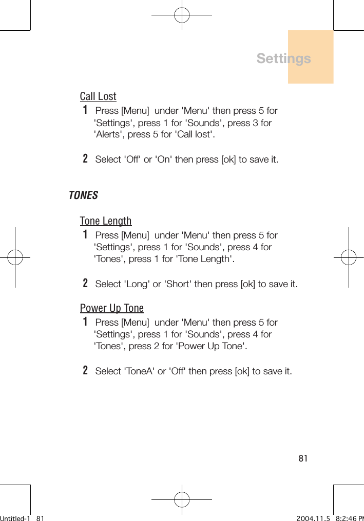 81Call Lost1   Press [Menu]  under &apos;Menu&apos; then press 5 for     &apos;Settings&apos;, press 1 for &apos;Sounds&apos;, press 3 for     &apos;Alerts&apos;, press 5 for &apos;Call lost&apos;.2   Select &apos;Off&apos; or &apos;On&apos; then press [ok] to save it.TONESTone Length1   Press [Menu]  under &apos;Menu&apos; then press 5 for     &apos;Settings&apos;, press 1 for &apos;Sounds&apos;, press 4 for     &apos;Tones&apos;, press 1 for &apos;Tone Length&apos;.2   Select &apos;Long&apos; or &apos;Short&apos; then press [ok] to save it.Power Up Tone1   Press [Menu]  under &apos;Menu&apos; then press 5 for     &apos;Settings&apos;, press 1 for &apos;Sounds&apos;, press 4 for     &apos;Tones&apos;, press 2 for &apos;Power Up Tone&apos;.2   Select &apos;ToneA&apos; or &apos;Off&apos; then press [ok] to save it.SettingsUntitled-1   81 2004.11.5   8:2:46 PM