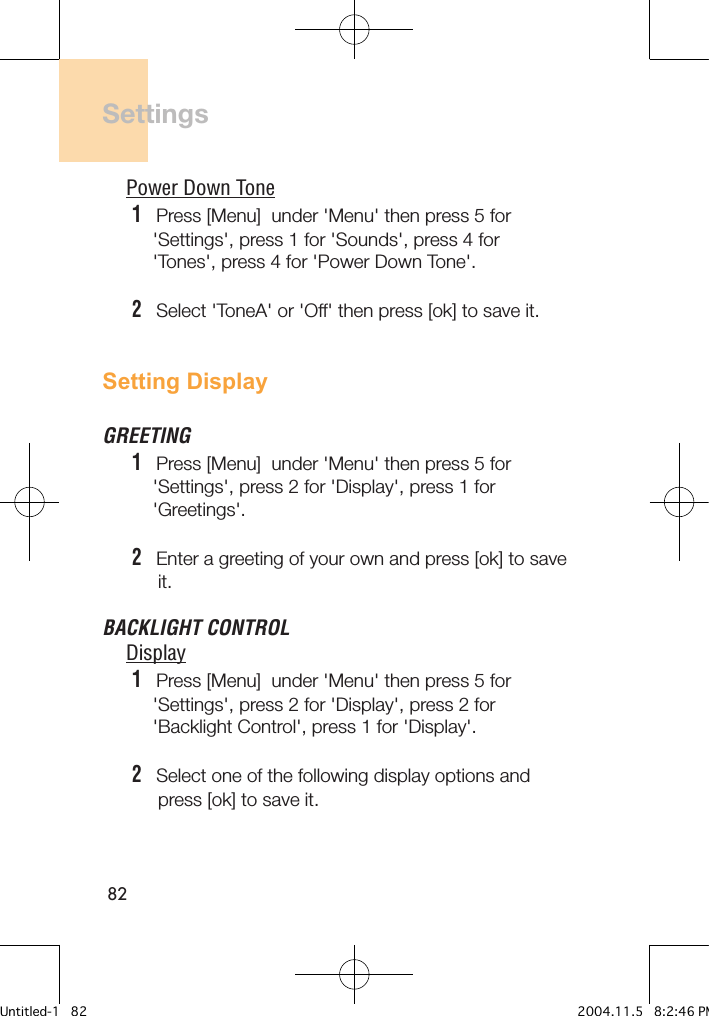 82SettingsPower Down Tone1   Press [Menu]  under &apos;Menu&apos; then press 5 for     &apos;Settings&apos;, press 1 for &apos;Sounds&apos;, press 4 for     &apos;Tones&apos;, press 4 for &apos;Power Down Tone&apos;.2   Select &apos;ToneA&apos; or &apos;Off&apos; then press [ok] to save it.Setting DisplayGREETING1   Press [Menu]  under &apos;Menu&apos; then press 5 for     &apos;Settings&apos;, press 2 for &apos;Display&apos;, press 1 for     &apos;Greetings&apos;.2   Enter a greeting of your own and press [ok] to save      it.BACKLIGHT CONTROLDisplay1   Press [Menu]  under &apos;Menu&apos; then press 5 for     &apos;Settings&apos;, press 2 for &apos;Display&apos;, press 2 for     &apos;Backlight Control&apos;, press 1 for &apos;Display&apos;.2   Select one of the following display options and      press [ok] to save it.Untitled-1   82 2004.11.5   8:2:46 PM