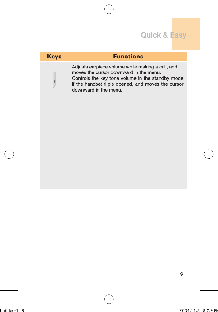 9Quick &amp; Easy Keys FunctionsAdjusts earpiece volume while making a call, and moves the cursor downward in the menu. Controls the key tone volume in the standby mode if the  handset  flipis opened, and  moves the cursor downward in the menu.Untitled-1   9 2004.11.5   8:2:9 PM