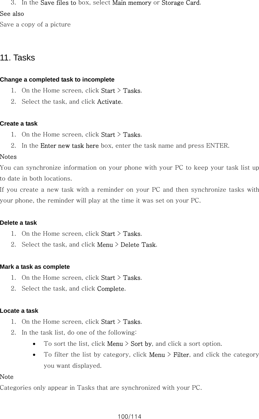 100/114 3. In the Save files to box, select Main memory or Storage Card. See also Save a copy of a picture     11. Tasks  Change a completed task to incomplete 1. On the Home screen, click Start &gt; Tasks. 2. Select the task, and click Activate.  Create a task 1. On the Home screen, click Start &gt; Tasks. 2. In the Enter new task here box, enter the task name and press ENTER. Notes You can synchronize information on your phone with your PC to keep your task list up to date in both locations. If you create a new task  with a reminder on your PC and then synchronize  tasks with your phone, the reminder will play at the time it was set on your PC.  Delete a task 1. On the Home screen, click Start &gt; Tasks. 2. Select the task, and click Menu &gt; Delete Task.  Mark a task as complete 1. On the Home screen, click Start &gt; Tasks. 2. Select the task, and click Complete.  Locate a task 1. On the Home screen, click Start &gt; Tasks. 2. In the task list, do one of the following:   • To sort the list, click Menu &gt; Sort by, and click a sort option. • To filter the list by category, click Menu &gt; Filter, and click the category you want displayed. Note Categories only appear in Tasks that are synchronized with your PC. 