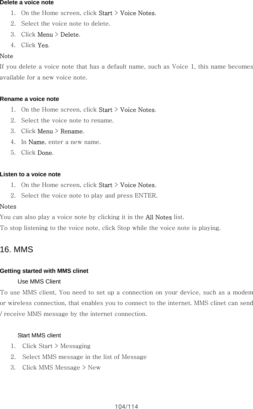 104/114 Delete a voice note 1. On the Home screen, click Start &gt; Voice Notes. 2. Select the voice note to delete. 3. Click Menu &gt; Delete. 4. Click Yes. Note If you delete a voice note that has a default name, such as Voice 1, this name becomes available for a new voice note.  Rename a voice note 1. On the Home screen, click Start &gt; Voice Notes. 2. Select the voice note to rename. 3. Click Menu &gt; Rename. 4. In Name, enter a new name. 5. Click Done.  Listen to a voice note 1. On the Home screen, click Start &gt; Voice Notes. 2. Select the voice note to play and press ENTER. Notes You can also play a voice note by clicking it in the All Notes list. To stop listening to the voice note, click Stop while the voice note is playing.  16. MMS  Getting started with MMS clinet Use MMS Client To use MMS client, You need to set up a connection on your device, such as a modem or wireless connection, that enables you to connect to the internet. MMS clinet can send / receive MMS message by the internet connection.  Start MMS client 1. Click Start &gt; Messaging   2. Select MMS message in the list of Message 3. Click MMS Message &gt; New 