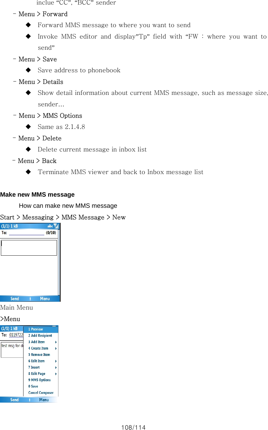 108/114 inclue “CC”, “BCC” sender - Menu &gt; Forward  Forward MMS message to where you want to send  Invoke  MMS  editor  and  display”Tp” field with “FW : where you want to send” - Menu &gt; Save  Save address to phonebook - Menu &gt; Details  Show detail information about current MMS message, such as message size, sender… - Menu &gt; MMS Options  Same as 2.1.4.8 - Menu &gt; Delete  Delete current message in inbox list - Menu &gt; Back  Terminate MMS viewer and back to Inbox message list  Make new MMS message How can make new MMS message Start &gt; Messaging &gt; MMS Message &gt; New  Main Menu &gt;Menu  