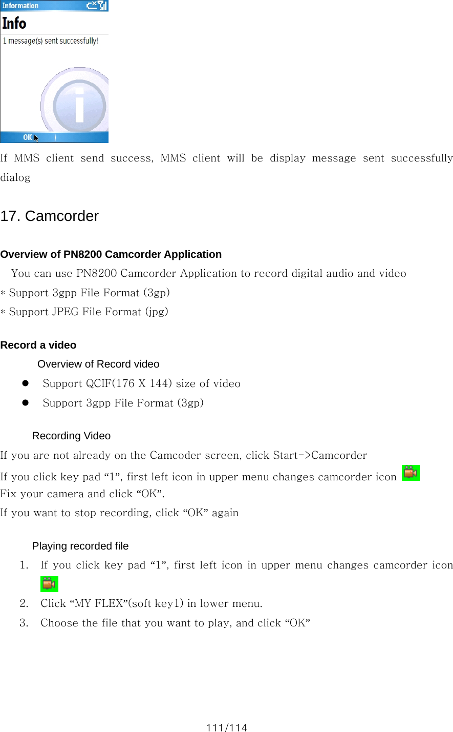 111/114  If  MMS  client  send  success,  MMS  client  will  be  display  message  sent  successfully dialog  17. Camcorder  Overview of PN8200 Camcorder Application     You can use PN8200 Camcorder Application to record digital audio and video * Support 3gpp File Format (3gp) * Support JPEG File Format (jpg)  Record a video   Overview of Record video z Support QCIF(176 X 144) size of video z Support 3gpp File Format (3gp)  Recording Video If you are not already on the Camcoder screen, click Start-&gt;Camcorder If you click key pad “1”, first left icon in upper menu changes camcorder icon   Fix your camera and click “OK”. If you want to stop recording, click “OK” again  Playing recorded file 1. If you click key pad “1”,  first  left icon in upper menu changes camcorder icon  2. Click “MY FLEX”(soft key1) in lower menu. 3. Choose the file that you want to play, and click “OK”  