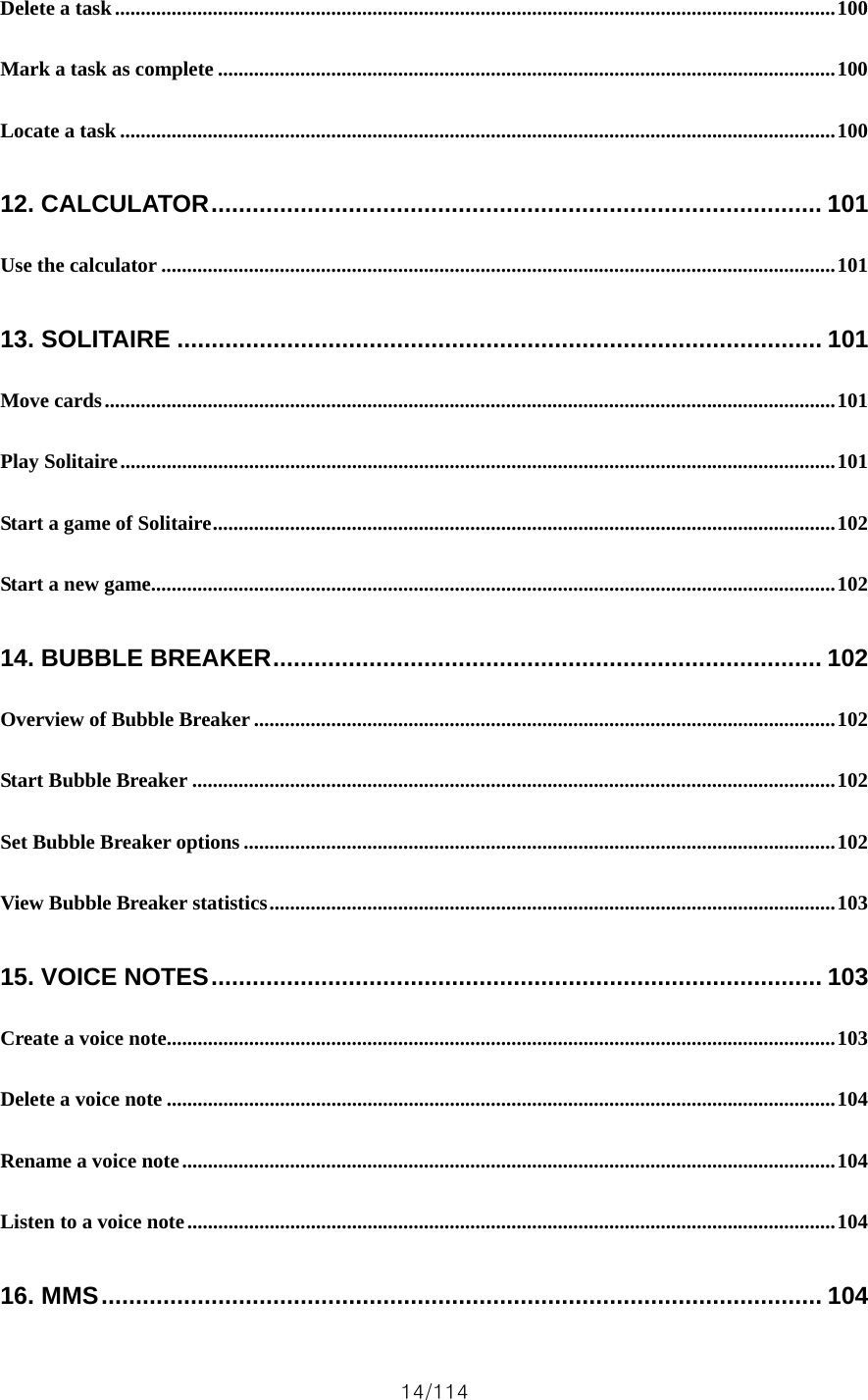14/114 Delete a task............................................................................................................................................100 Mark a task as complete ........................................................................................................................100 Locate a task ...........................................................................................................................................100 12. CALCULATOR......................................................................................... 101 Use the calculator ...................................................................................................................................101 13. SOLITAIRE .............................................................................................. 101 Move cards..............................................................................................................................................101 Play Solitaire...........................................................................................................................................101 Start a game of Solitaire.........................................................................................................................102 Start a new game.....................................................................................................................................102 14. BUBBLE BREAKER................................................................................ 102 Overview of Bubble Breaker .................................................................................................................102 Start Bubble Breaker .............................................................................................................................102 Set Bubble Breaker options ...................................................................................................................102 View Bubble Breaker statistics..............................................................................................................103 15. VOICE NOTES......................................................................................... 103 Create a voice note..................................................................................................................................103 Delete a voice note ..................................................................................................................................104 Rename a voice note...............................................................................................................................104 Listen to a voice note..............................................................................................................................104 16. MMS......................................................................................................... 104 