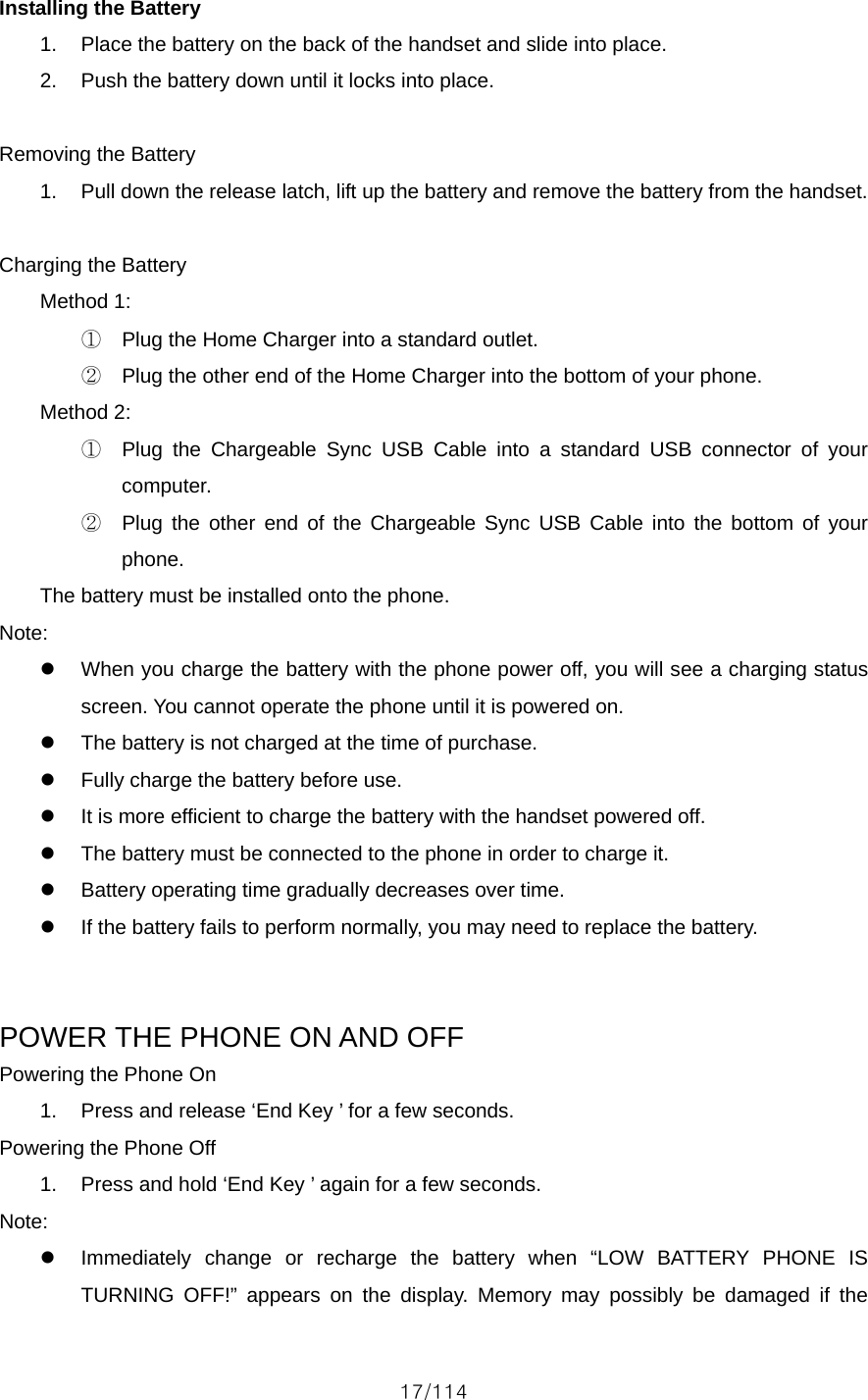 17/114 Installing the Battery 1.  Place the battery on the back of the handset and slide into place. 2.  Push the battery down until it locks into place.  Removing the Battery 1.  Pull down the release latch, lift up the battery and remove the battery from the handset.  Charging the Battery Method 1:   ①  Plug the Home Charger into a standard outlet. ②  Plug the other end of the Home Charger into the bottom of your phone.   Method 2: ①  Plug the Chargeable Sync USB Cable into a standard USB connector of your computer. ②  Plug the other end of the Chargeable Sync USB Cable into the bottom of your phone. The battery must be installed onto the phone. Note: z  When you charge the battery with the phone power off, you will see a charging status screen. You cannot operate the phone until it is powered on. z  The battery is not charged at the time of purchase. z  Fully charge the battery before use. z  It is more efficient to charge the battery with the handset powered off. z  The battery must be connected to the phone in order to charge it. z  Battery operating time gradually decreases over time. z  If the battery fails to perform normally, you may need to replace the battery.   POWER THE PHONE ON AND OFF Powering the Phone On 1.  Press and release ‘End Key ’ for a few seconds. Powering the Phone Off 1.  Press and hold ‘End Key ’ again for a few seconds. Note: z  Immediately change or recharge the battery when “LOW BATTERY PHONE IS TURNING OFF!” appears on the display. Memory may possibly be damaged if the 